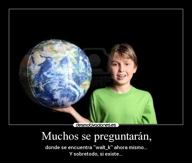 Muchos se preguntarán, - donde se encuentra walt_k ahora mismo...
Y sobretodo, si existe...