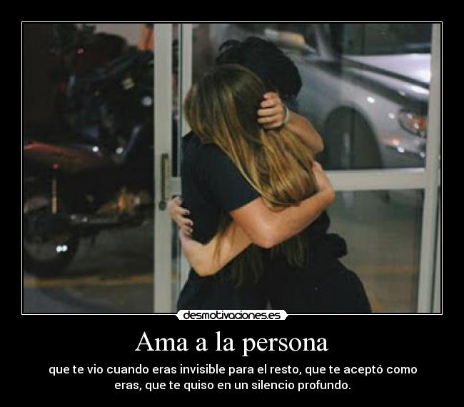 Ama a la persona - que te vio cuando eras invisible para el resto, que te aceptó como
eras, que te quiso en un silencio profundo.