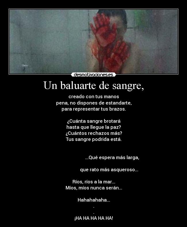 Un baluarte de sangre, - creado con tus manos
pena, no dispones de estandarte,
para representar tus brazos.

¿Cuánta sangre brotará
hasta que llegue la paz?
¿Cuántos rechazos más?
Tus sangre podrida está.

                                                                                                       ...Qué espera más larga,
                                                                                                  que rato más asqueroso...

Ríos, ríos a la mar...
Míos, míos nunca serán...

Hahahahaha...
.
.
¡HA HA HA HA HA!