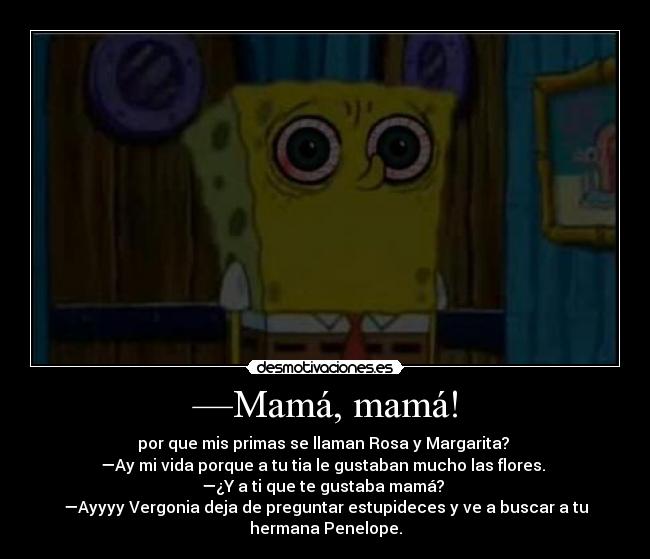 —Mamá, mamá! - por que mis primas se llaman Rosa y Margarita? 
—Ay mi vida porque a tu tia le gustaban mucho las flores. 
—¿Y a ti que te gustaba mamá? 
—Ayyyy Vergonia deja de preguntar estupideces y ve a buscar a tu
hermana Penelope.