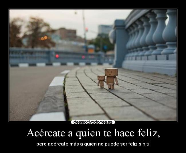 Acércate a quien te hace feliz, - pero acércate más a quien no puede ser feliz sin ti.