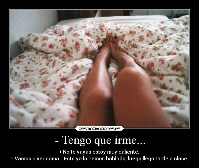 - Tengo que irme... - + No te vayas estoy muy caliente.
- Vamos a ver cama... Esto ya lo hemos hablado, luego llego tarde a clase.