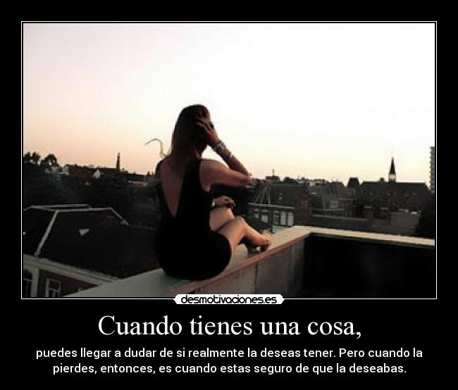 Cuando tienes una cosa, - puedes llegar a dudar de si realmente la deseas tener. Pero cuando la
pierdes, entonces, es cuando estas seguro de que la deseabas.