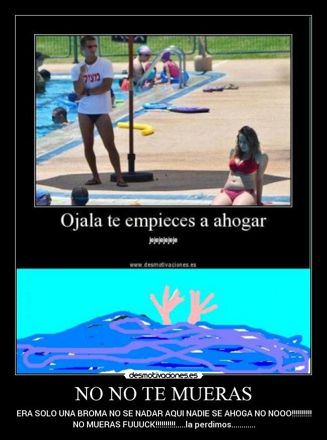 NO NO TE MUERAS - ERA SOLO UNA BROMA NO SE NADAR AQUI NADIE SE AHOGA NO NOOO!!!!!!!!!!
NO MUERAS FUUUCK!!!!!!!!!!.....la perdimos............