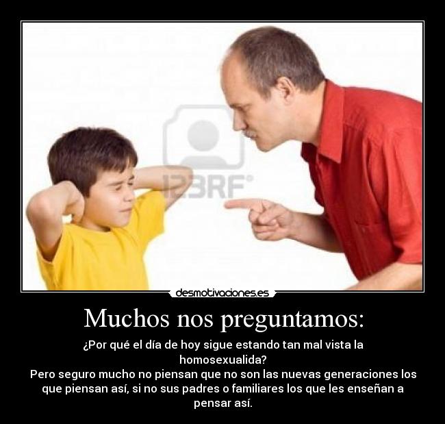 Muchos nos preguntamos: - ¿Por qué el día de hoy sigue estando tan mal vista la
homosexualida?
Pero seguro mucho no piensan que no son las nuevas generaciones los
que piensan así, si no sus padres o familiares los que les enseñan a
pensar así.