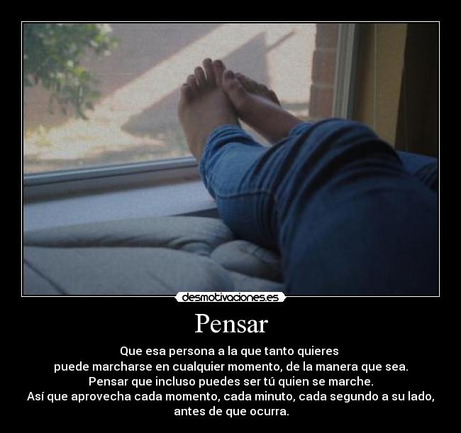 Pensar - Que esa persona a la que tanto quieres
puede marcharse en cualquier momento, de la manera que sea.
Pensar que incluso puedes ser tú quien se marche.
Así que aprovecha cada momento, cada minuto, cada segundo a su lado,
antes de que ocurra.
