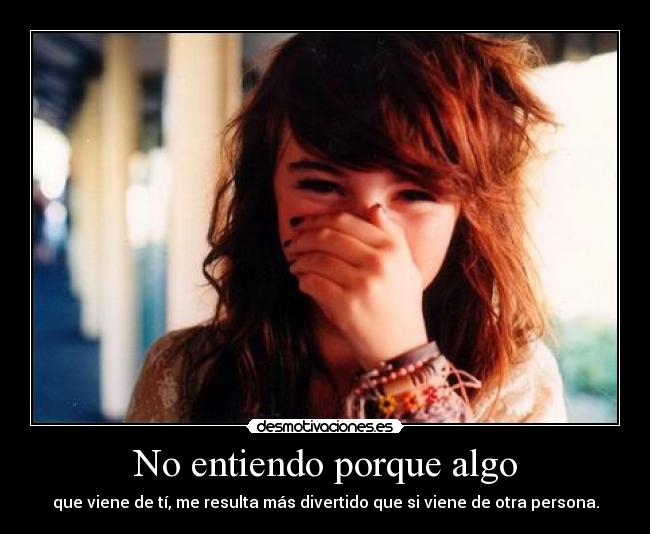 No entiendo porque algo - que viene de tí, me resulta más divertido que si viene de otra persona.