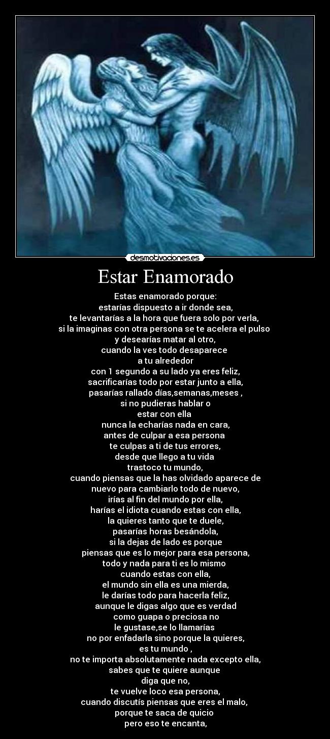 Estar Enamorado - Estas enamorado porque:
estarías dispuesto a ir donde sea,
te levantarías a la hora que fuera solo por verla,
si la imaginas con otra persona se te acelera el pulso
y desearías matar al otro,
cuando la ves todo desaparece
a tu alrededor
con 1 segundo a su lado ya eres feliz,
sacrificarías todo por estar junto a ella,
pasarías rallado días,semanas,meses ,
si no pudieras hablar o
estar con ella
nunca la echarías nada en cara,
antes de culpar a esa persona
te culpas a ti de tus errores,
desde que llego a tu vida
trastoco tu mundo,
cuando piensas que la has olvidado aparece de
nuevo para cambiarlo todo de nuevo,
irías al fin del mundo por ella,
harías el idiota cuando estas con ella,
la quieres tanto que te duele,
pasarías horas besándola,
si la dejas de lado es porque
piensas que es lo mejor para esa persona,
todo y nada para ti es lo mismo
cuando estas con ella,
el mundo sin ella es una mierda,
le darías todo para hacerla feliz,
aunque le digas algo que es verdad
como guapa o preciosa no
le gustase,se lo llamarías
no por enfadarla sino porque la quieres,
es tu mundo ,
no te importa absolutamente nada excepto ella,
sabes que te quiere aunque
diga que no,
te vuelve loco esa persona,
cuando discutís piensas que eres el malo,
porque te saca de quicio
pero eso te encanta,
