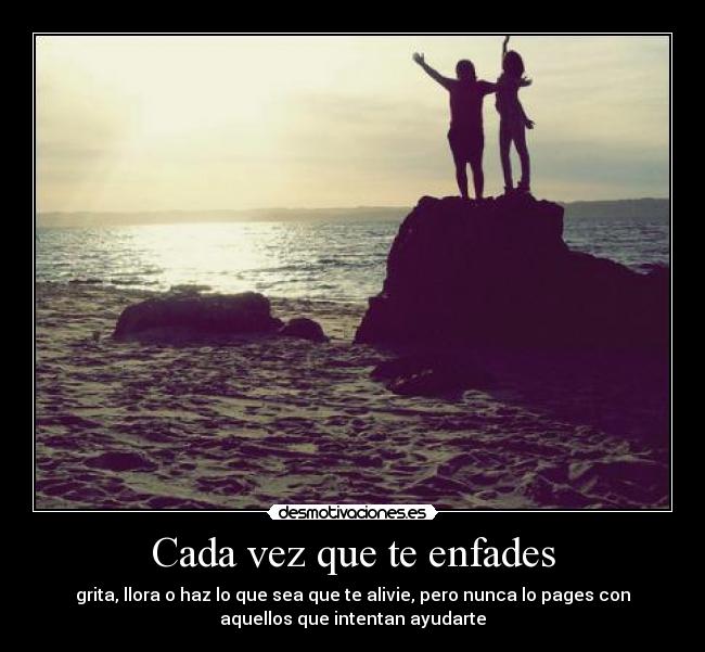 Cada vez que te enfades - grita, llora o haz lo que sea que te alivie, pero nunca lo pages con
aquellos que intentan ayudarte♥