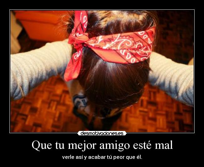 Que tu mejor amigo esté mal - verle así y acabar tú peor que él.
