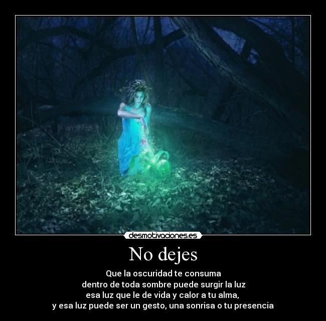 No dejes - Que la oscuridad te consuma
dentro de toda sombre puede surgir la luz
esa luz que le de vida y calor a tu alma,
y esa luz puede ser un gesto, una sonrisa o tu presencia