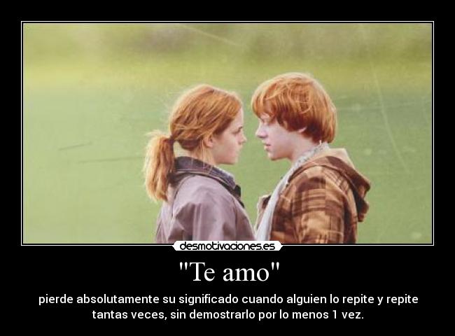 Te amo - pierde absolutamente su significado cuando alguien lo repite y repite
tantas veces, sin demostrarlo por lo menos 1 vez.