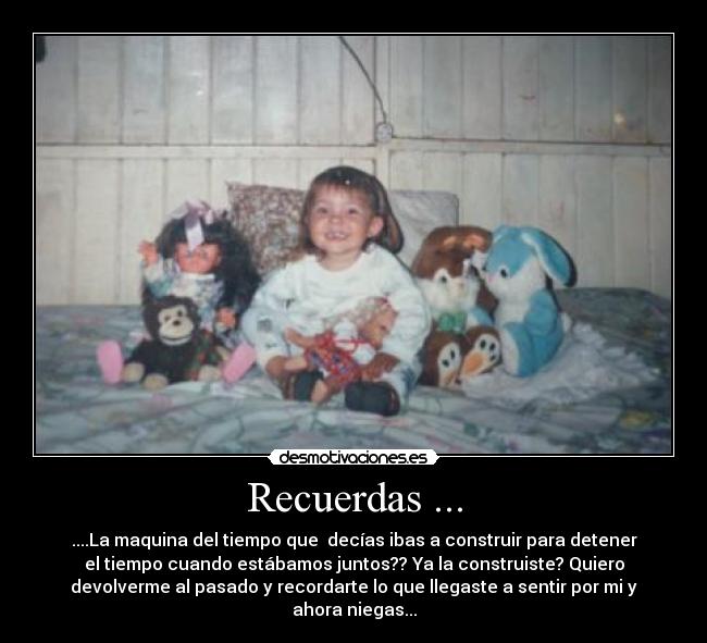 Recuerdas ... - ....La maquina del tiempo que decías ibas a construir para detener
el tiempo cuando estábamos juntos?? Ya la construiste? Quiero
devolverme al pasado y recordarte lo que llegaste a sentir por mi y
ahora niegas...