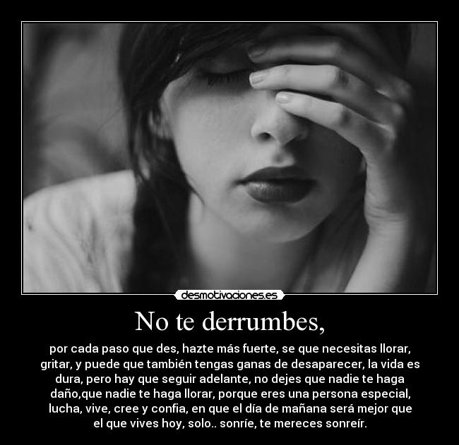 No te derrumbes, - por cada paso que des, hazte más fuerte, se que necesitas llorar,
gritar, y puede que también tengas ganas de desaparecer, la vida es
dura, pero hay que seguir adelante, no dejes que nadie te haga
daño,que nadie te haga llorar, porque eres una persona especial,
lucha, vive, cree y confia, en que el día de mañana será mejor que
el que vives hoy, solo.. sonríe, te mereces sonreír.