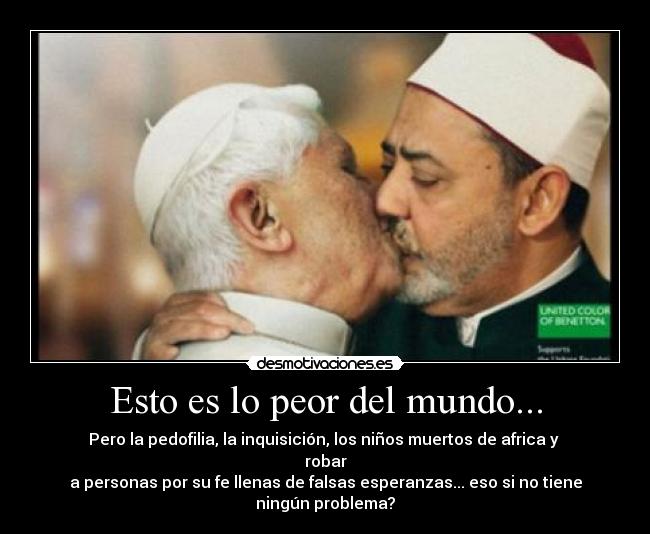 Esto es lo peor del mundo... - Pero la pedofilia, la inquisición, los niños muertos de africa y robar
a personas por su fe llenas de falsas esperanzas... eso si no tiene ningún problema?