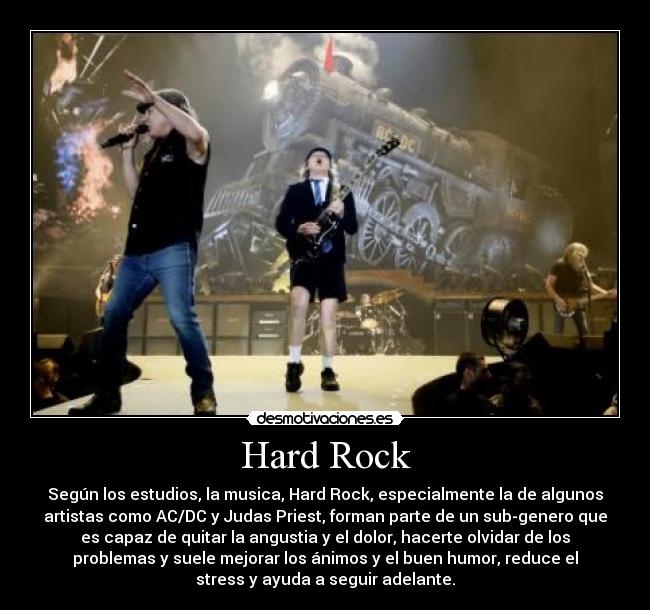 Hard Rock - Según los estudios, la musica, Hard Rock, especialmente la de algunos
artistas como AC/DC y Judas Priest, forman parte de un sub-genero que
es capaz de quitar la angustia y el dolor, hacerte olvidar de los
problemas y suele mejorar los ánimos y el buen humor, reduce el
stress y ayuda a seguir adelante.