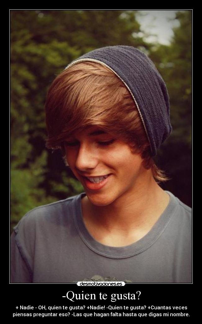 -Quien te gusta? - + Nadie - OH, quien te gusta? +Nadie! -Quien te gusta? +Cuantas veces
piensas preguntar eso? -Las que hagan falta hasta que digas mi nombre.