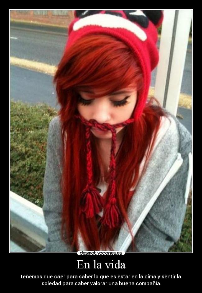 En la vida - tenemos que caer para saber lo que es estar en la cima y sentir la
soledad para saber valorar una buena compañía.