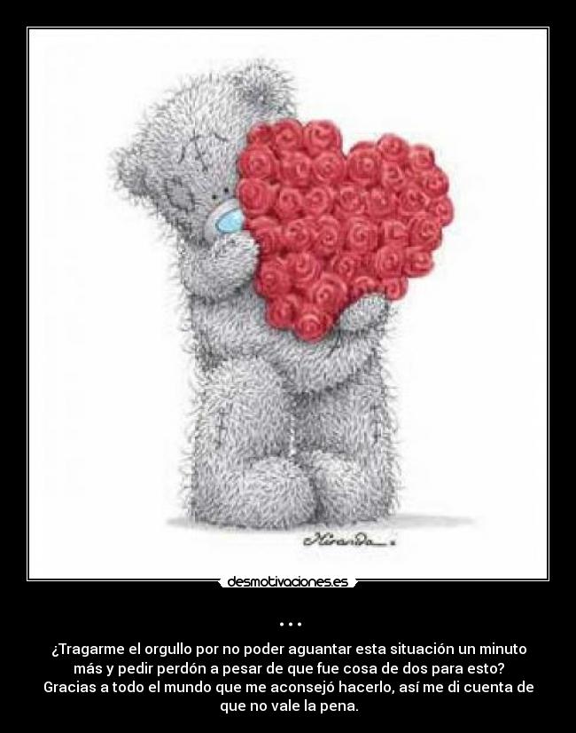 ... - ¿Tragarme el orgullo por no poder aguantar esta situación un minuto
más y pedir perdón a pesar de que fue cosa de dos para esto?
Gracias a todo el mundo que me aconsejó hacerlo, así me di cuenta de
que no vale la pena.