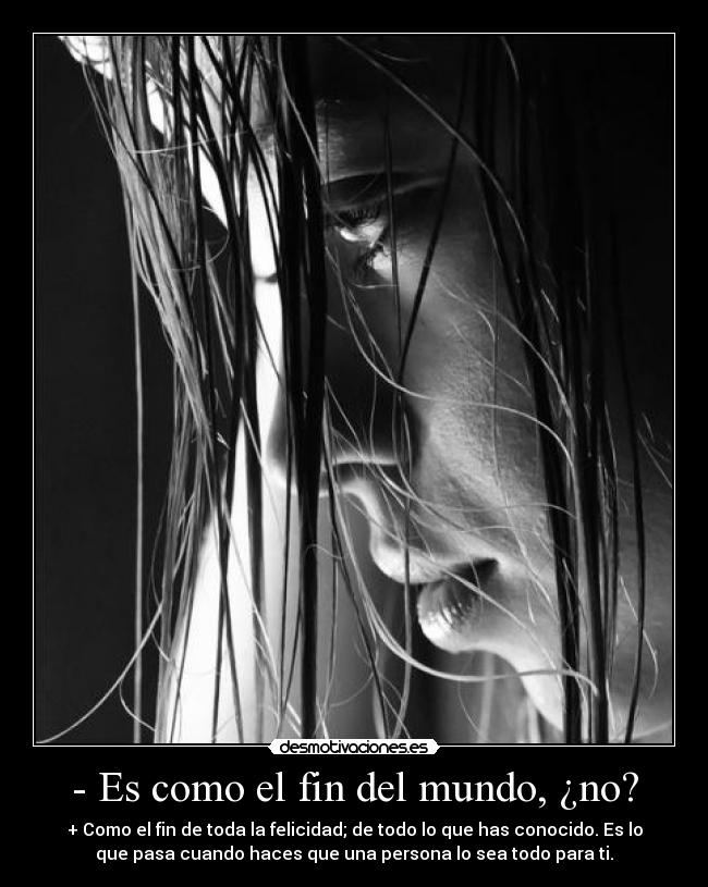 - Es como el fin del mundo, ¿no? - + Como el fin de toda la felicidad; de todo lo que has conocido. Es lo
que pasa cuando haces que una persona lo sea todo para ti.