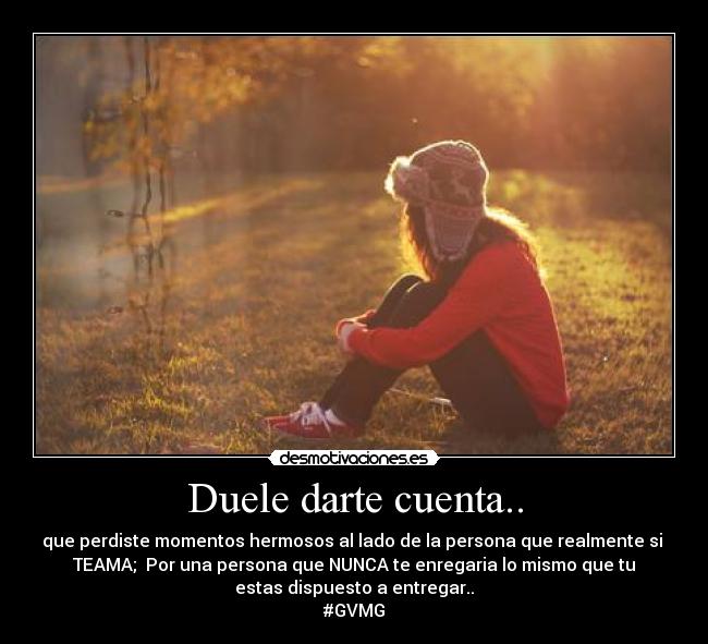 Duele darte cuenta.. - que perdiste momentos hermosos al lado de la persona que realmente si 
TEAMA;  Por una persona que NUNCA te enregaria lo mismo que tu
estas dispuesto a entregar..
#GVMG