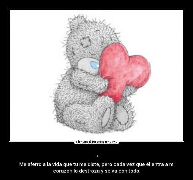 . - Me aferro a la vida que tu me diste, pero cada vez que él entra a mi
corazón lo destroza y se va con todo.