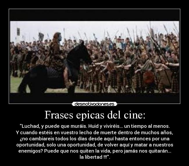 Frases epicas del cine: - Luchad, y puede que muráis. Huid y viviréis... un tiempo al menos.
Y cuando estéis en vuestro lecho de muerte dentro de muchos años,
¿no cambiareis todos los días desde aquí hasta entonces por una
oportunidad, solo una oportunidad, de volver aquí y matar a nuestros
enemigos? Puede que nos quiten la vida, pero jamás nos quitarán...
la libertad !!!.