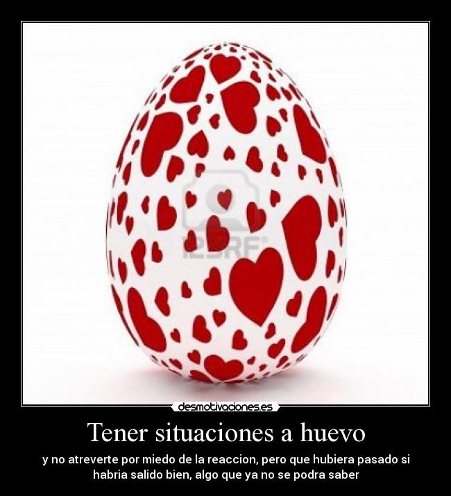 Tener situaciones a huevo - y no atreverte por miedo de la reaccion, pero que hubiera pasado si
habria salido bien, algo que ya no se podra saber