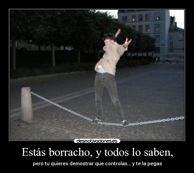 Estás borracho, y todos lo saben, - pero tu quieres demostrar que controlas... y te la pegas