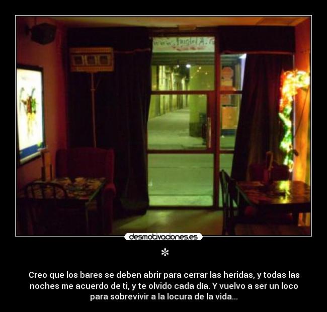 * - Creo que los bares se deben abrir para cerrar las heridas, y todas las
noches me acuerdo de ti, y te olvido cada día. Y vuelvo a ser un loco
para sobrevivir a la locura de la vida...