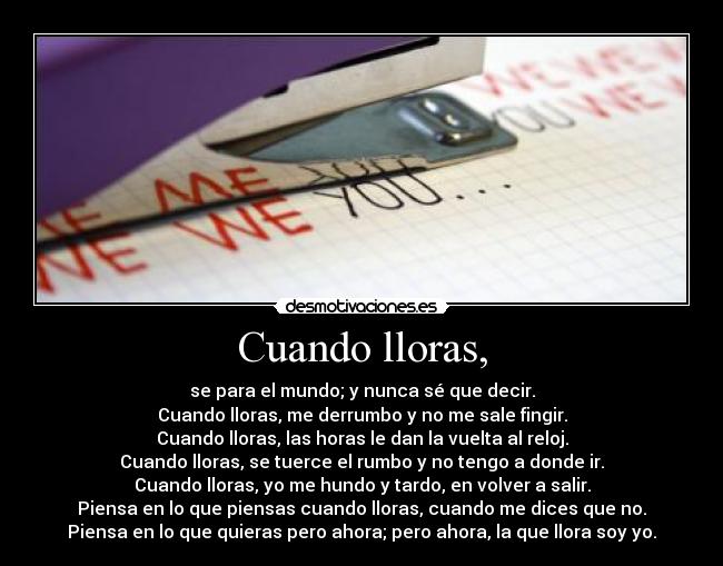Cuando lloras, - se para el mundo; y nunca sé que decir.
Cuando lloras, me derrumbo y no me sale fingir.
Cuando lloras, las horas le dan la vuelta al reloj.
Cuando lloras, se tuerce el rumbo y no tengo a donde ir.
Cuando lloras, yo me hundo y tardo, en volver a salir.
Piensa en lo que piensas cuando lloras, cuando me dices que no.
Piensa en lo que quieras pero ahora; pero ahora, la que llora soy yo.