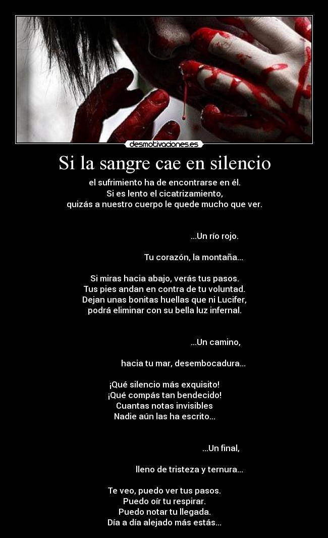 Si la sangre cae en silencio - el sufrimiento ha de encontrarse en él.
Si es lento el cicatrizamiento,
quizás a nuestro cuerpo le quede mucho que ver.

                                                                                                                         ...Un río rojo.
                                                                                                    Tu corazón, la montaña...

Si miras hacia abajo, verás tus pasos.
Tus pies andan en contra de tu voluntad.
Dejan unas bonitas huellas que ni Lucifer,
podrá eliminar con su bella luz infernal.

                                                                                                                          ...Un camino,
                                                                                          hacia tu mar, desembocadura...

¡Qué silencio más exquisito!
¡Qué compás tan bendecido!
Cuantas notas invisibles
Nadie aún las ha escrito...

                                                                                                                               ...Un final,
                                                                                                lleno de tristeza y ternura...

Te veo, puedo ver tus pasos.
Puedo oír tu respirar.
Puedo notar tu llegada.
Día a día alejado más estás...
