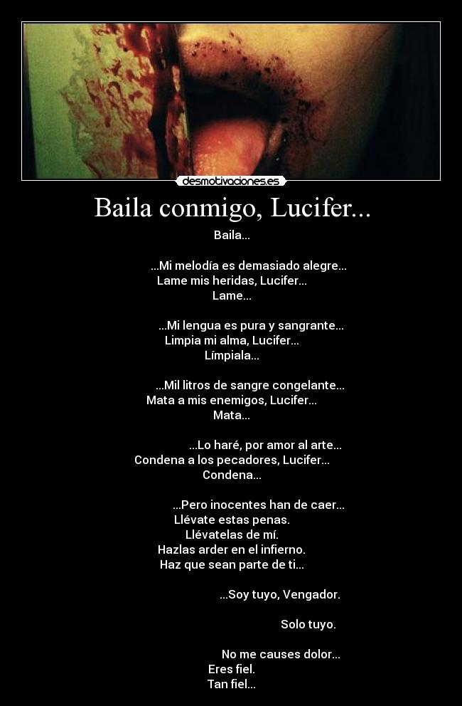 Baila conmigo, Lucifer... - Baila...
                                                                                   ...Mi melodía es demasiado alegre...
Lame mis heridas, Lucifer...
Lame...
                                                                                     ...Mi lengua es pura y sangrante...
Limpia mi alma, Lucifer...
Límpiala...
                                                                                    ...Mil litros de sangre congelante...
Mata a mis enemigos, Lucifer...
Mata...
                                                                                               ...Lo haré, por amor al arte...
Condena a los pecadores, Lucifer...
Condena...
                                                                                          ...Pero inocentes han de caer...
Llévate estas penas.
Llévatelas de mí.
Hazlas arder en el infierno.
Haz que sean parte de ti...
                                                                                                         ...Soy tuyo, Vengador.
                                                                                                                             Solo tuyo.
                                                                                                          No me causes dolor...
Eres fiel.
Tan fiel...