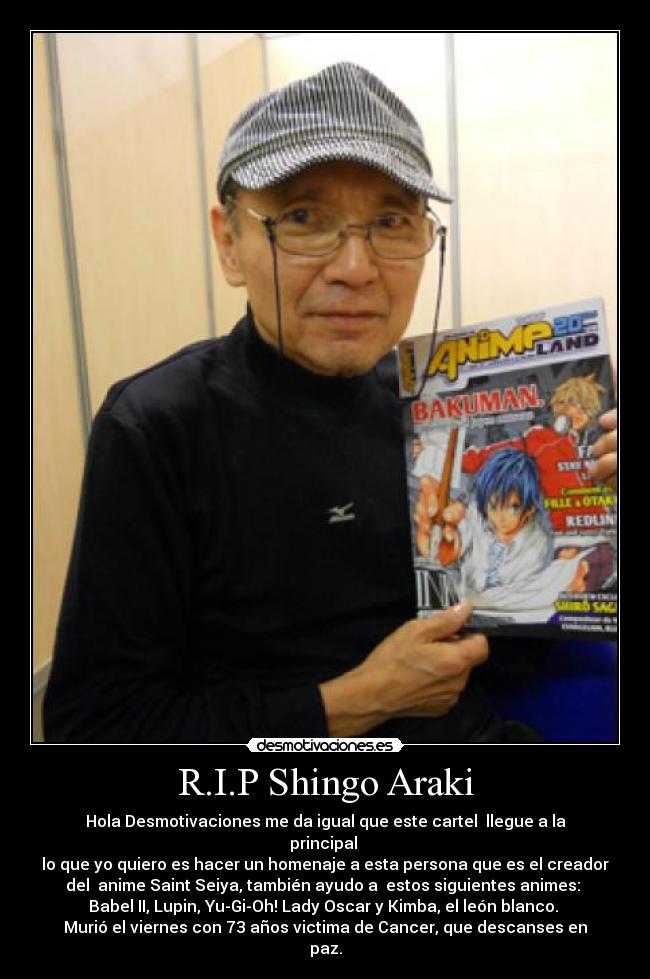 R.I.P Shingo Araki - Hola Desmotivaciones me da igual que este cartel llegue a la
principal
lo que yo quiero es hacer un homenaje a esta persona que es el creador
del anime Saint Seiya, también ayudo a estos siguientes animes:
Babel II, Lupin, Yu-Gi-Oh! Lady Oscar y Kimba, el león blanco.
Murió el viernes con 73 años victima de Cancer, que descanses en
paz.
