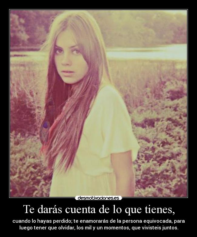 Te darás cuenta de lo que tienes, - cuando lo hayas perdido; te enamorarás de la persona equivocada, para
luego tener que olvidar, los mil y un momentos, que vivisteis juntos.