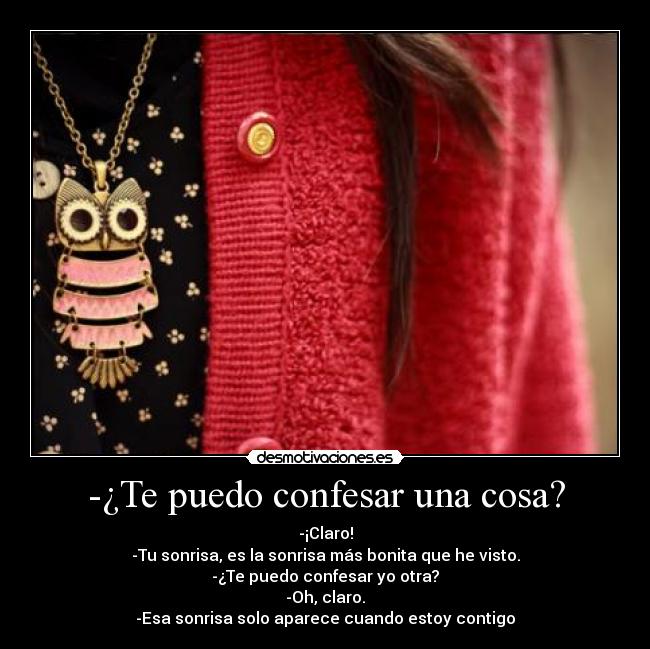 -¿Te puedo confesar una cosa? - -¡Claro!
-Tu sonrisa, es la sonrisa más bonita que he visto.
-¿Te puedo confesar yo otra?
-Oh, claro.
-Esa sonrisa solo aparece cuando estoy contigo
