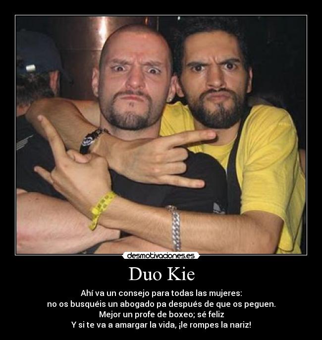 Duo Kie - Ahí va un consejo para todas las mujeres:
no os busquéis un abogado pa después de que os peguen.
Mejor un profe de boxeo; sé feliz
Y si te va a amargar la vida, ¡le rompes la nariz!