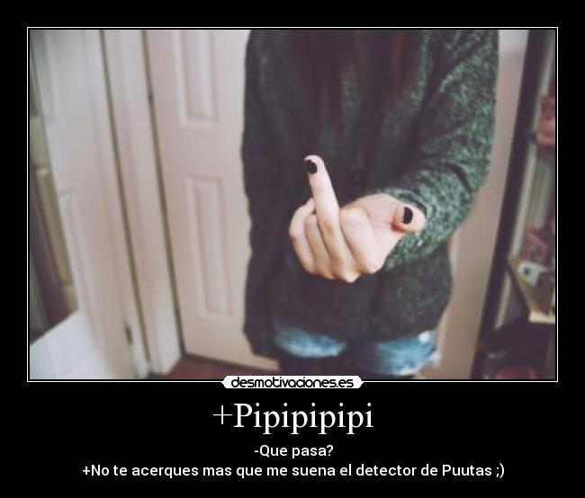 +Pipipipipi - -Que pasa?
+No te acerques mas que me suena el detector de Puutas ;)