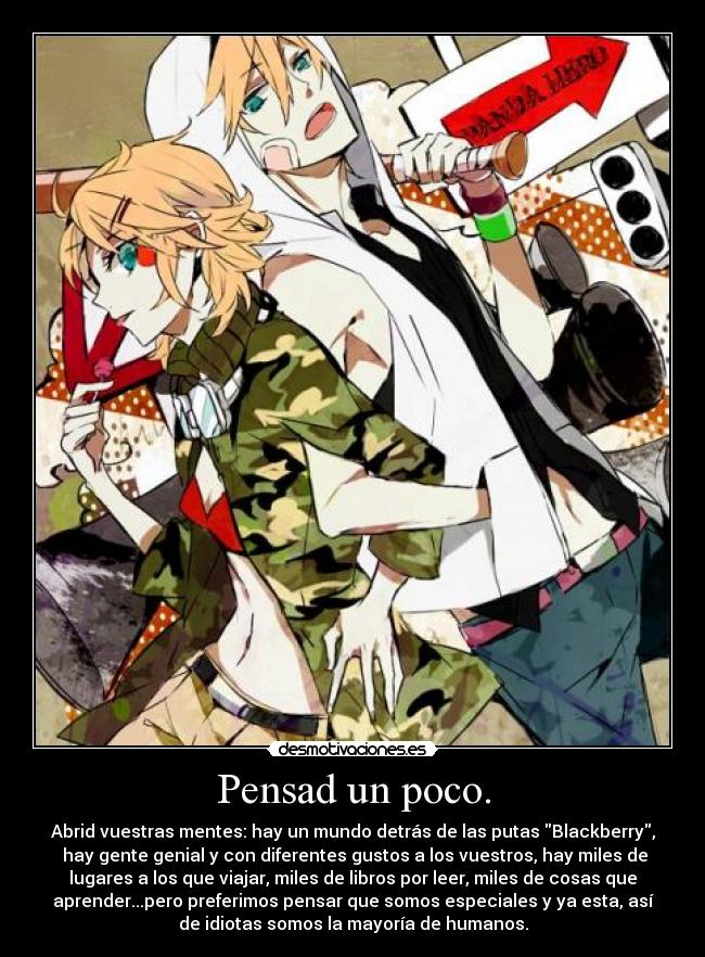 Pensad un poco. - Abrid vuestras mentes: hay un mundo detrás de las putas Blackberry,
 hay gente genial y con diferentes gustos a los vuestros, hay miles de
lugares a los que viajar, miles de libros por leer, miles de cosas que
aprender...pero preferimos pensar que somos especiales y ya esta, así
de idiotas somos la mayoría de humanos.