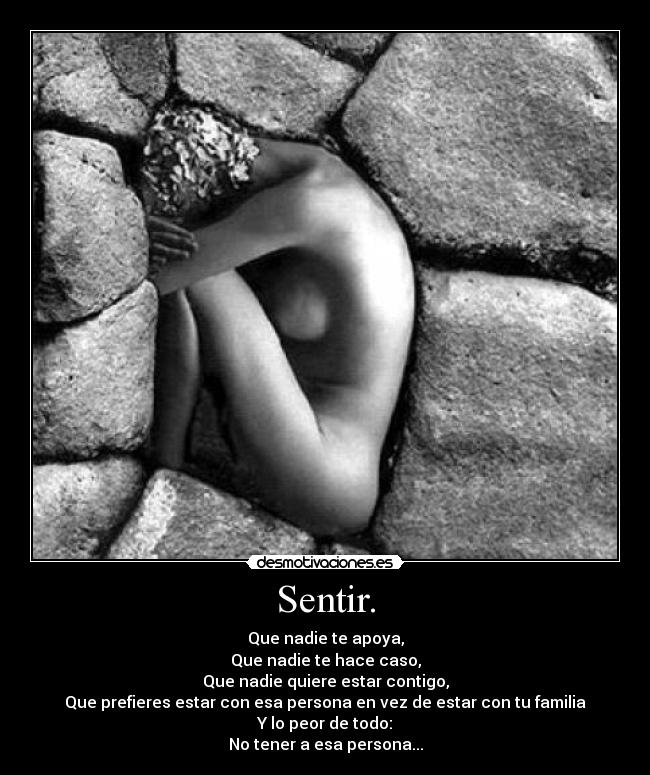 Sentir. - Que nadie te apoya,
Que nadie te hace caso,
Que nadie quiere estar contigo,
Que prefieres estar con esa persona en vez de estar con tu familia
Y lo peor de todo:
No tener a esa persona...