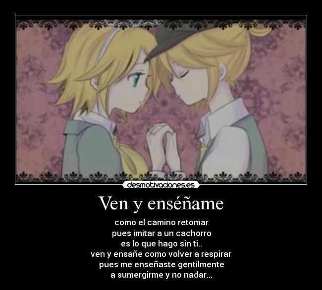 Ven y enséñame - como el camino retomar
pues imitar a un cachorro
es lo que hago sin ti..
ven y ensañe como volver a respirar
pues me enseñaste gentilmente
a sumergirme y no nadar...