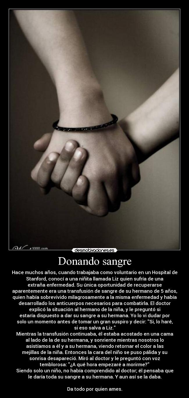 Donando sangre - Hace muchos años, cuando trabajaba como voluntario en un Hospital de
Stanford, conocí a una niñita llamada Liz quien sufría de una
extraña enfermedad. Su única oportunidad de recuperarse
aparentemente era una transfusión de sangre de su hermano de 5 años,
quien había sobrevivido milagrosamente a la misma enfermedad y había
desarrollado los anticuerpos necesarios para combatirla. El doctor
explicó la situación al hermano de la niña, y le preguntó si
estaría dispuesto a dar su sangre a su hermana. Yo lo vi dudar por
solo un momento antes de tomar un gran suspiro y decir: Si, lo haré,
si eso salva a Liz.
Mientras la transfusión continuaba, él estaba acostado en una cama
al lado de la de su hermana, y sonriente mientras nosotros lo
asistíamos a él y a su hermana, viendo retornar el color a las
mejillas de la niña. Entonces la cara del niño se puso pálida y su
sonrisa desapareció. Miró al doctor y le preguntó con voz
temblorosa: ¿A qué hora empezaré a morirme?
Siendo solo un niño, no había comprendido al doctor; él pensaba que
le daría toda su sangre a su hermana. Y aun así se la daba.

Da todo por quien ames.