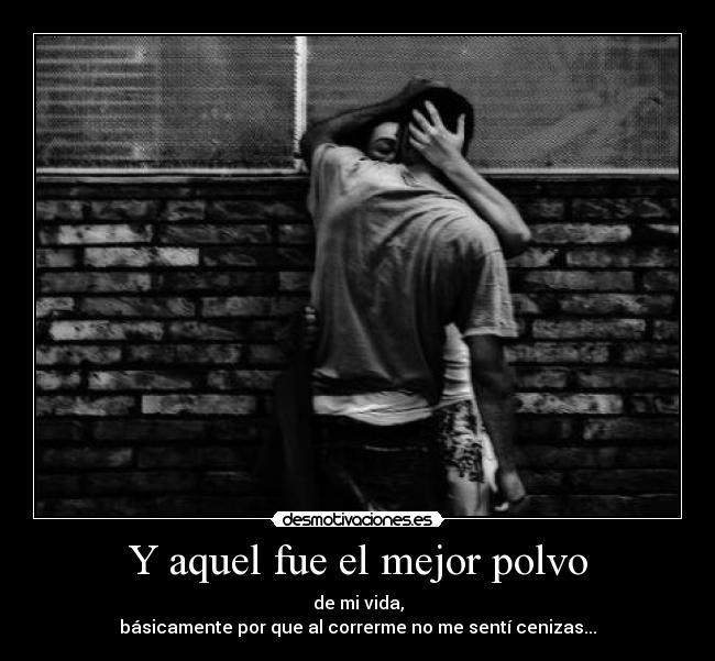 Y aquel fue el mejor polvo - de mi vida,
básicamente por que al correrme no me sentí cenizas...