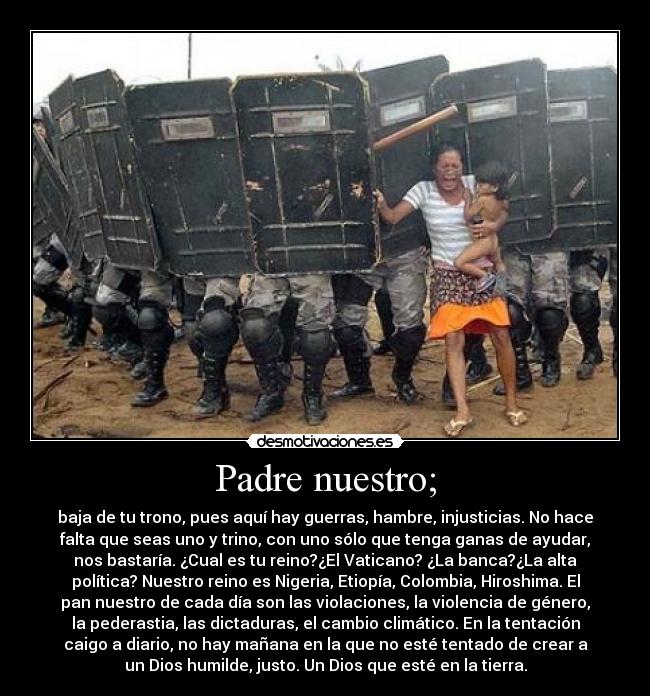 Padre nuestro; - baja de tu trono, pues aquí hay guerras, hambre, injusticias. No hace
falta que seas uno y trino, con uno sólo que tenga ganas de ayudar,
nos bastaría. ¿Cual es tu reino?¿El Vaticano? ¿La banca?¿La alta
política? Nuestro reino es Nigeria, Etiopía, Colombia, Hiroshima. El
pan nuestro de cada día son las violaciones, la violencia de género,
la pederastia, las dictaduras, el cambio climático. En la tentación
caigo a diario, no hay mañana en la que no esté tentado de crear a
un Dios humilde, justo. Un Dios que esté en la tierra.