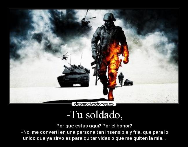 -Tu soldado, - Por que estas aqui? Por el honor?
+No, me converti en una persona tan insensible y fria, que para lo
unico que ya sirvo es para quitar vidas o que me quiten la mia...