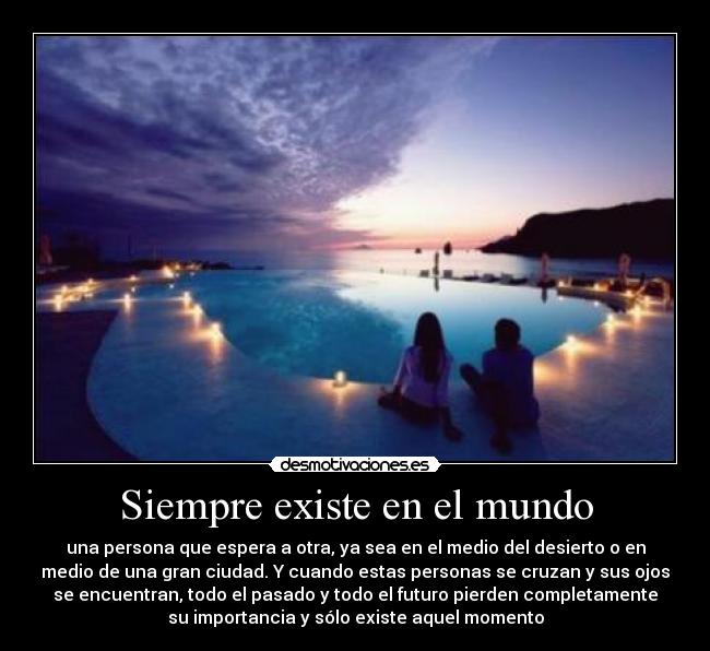 Siempre existe en el mundo - una persona que espera a otra, ya sea en el medio del desierto o en
medio de una gran ciudad. Y cuando estas personas se cruzan y sus ojos
se encuentran, todo el pasado y todo el futuro pierden completamente
su importancia y sólo existe aquel momento