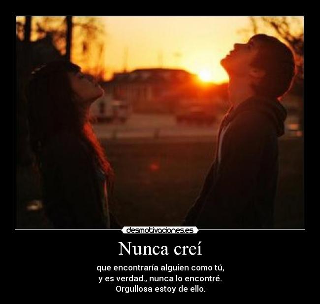 Nunca creí - que encontraría alguien como tú,
y es verdad., nunca lo encontré.
Orgullosa estoy de ello.