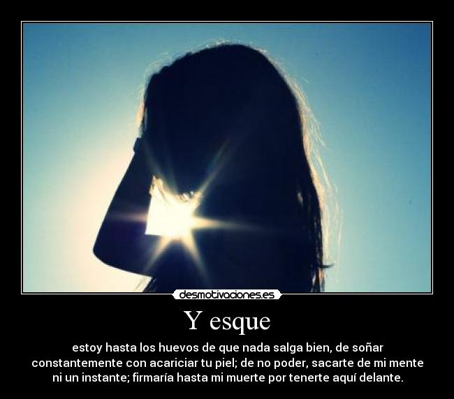 Y esque - estoy hasta los huevos de que nada salga bien, de soñar
constantemente con acariciar tu piel; de no poder, sacarte de mi mente
ni un instante; firmaría hasta mi muerte por tenerte aquí delante.