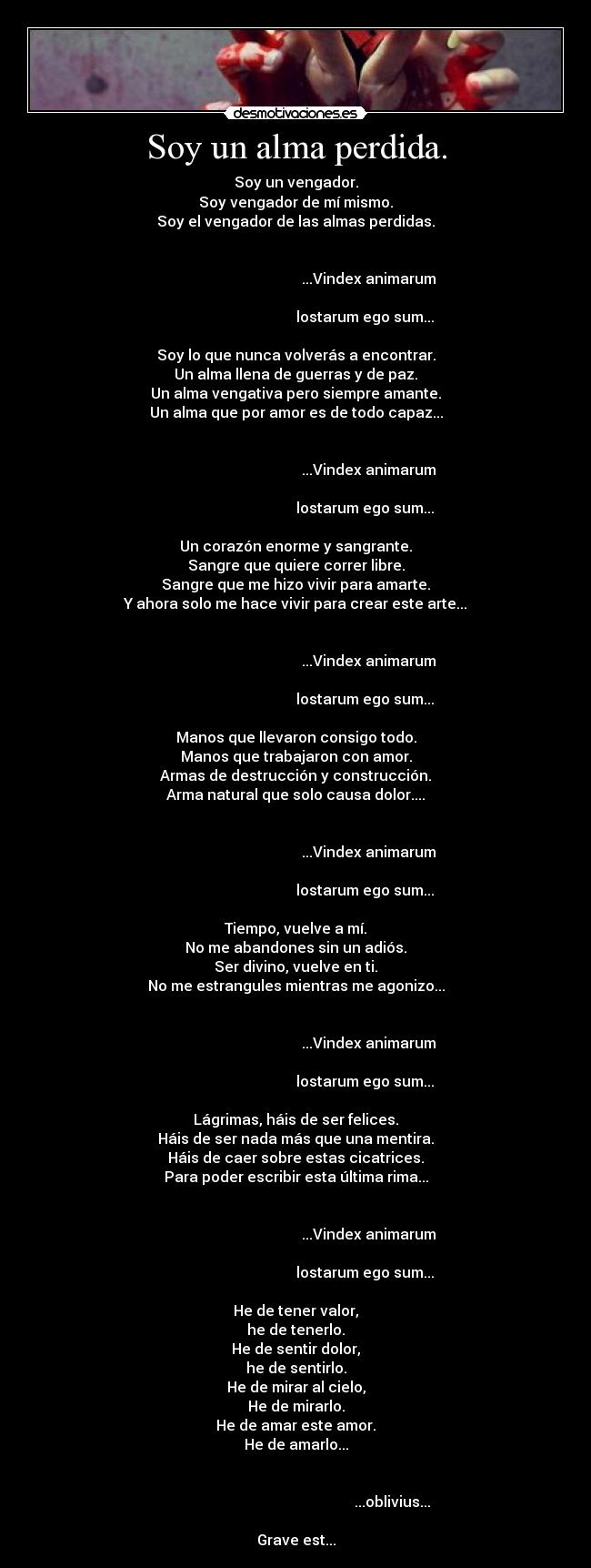 Soy un alma perdida. - Soy un vengador.
Soy vengador de mí mismo.
Soy el vengador de las almas perdidas.

                                                                                                               ...Vindex animarum
                                                                                                             lostarum ego sum...

Soy lo que nunca volverás a encontrar.
Un alma llena de guerras y de paz.
Un alma vengativa pero siempre amante.
Un alma que por amor es de todo capaz...

                                                                                                               ...Vindex animarum
                                                                                                             lostarum ego sum...

Un corazón enorme y sangrante.
Sangre que quiere correr libre.
Sangre que me hizo vivir para amarte.
Y ahora solo me hace vivir para crear este arte...

                                                                                                               ...Vindex animarum
                                                                                                             lostarum ego sum...

Manos que llevaron consigo todo.
Manos que trabajaron con amor.
Armas de destrucción y construcción.
Arma natural que solo causa dolor....

                                                                                                               ...Vindex animarum
                                                                                                             lostarum ego sum...

Tiempo, vuelve a mí.
No me abandones sin un adiós.
Ser divino, vuelve en ti.
No me estrangules mientras me agonizo...

                                                                                                               ...Vindex animarum
                                                                                                             lostarum ego sum...

Lágrimas, háis de ser felices.
Háis de ser nada más que una mentira.
Háis de caer sobre estas cicatrices.
Para poder escribir esta última rima...

                                                                                                               ...Vindex animarum
                                                                                                             lostarum ego sum...

He de tener valor,
he de tenerlo.
He de sentir dolor,
he de sentirlo.
He de mirar al cielo,
He de mirarlo.
He de amar este amor.
He de amarlo...

                                                                                                                            ...oblivius...

Grave est...