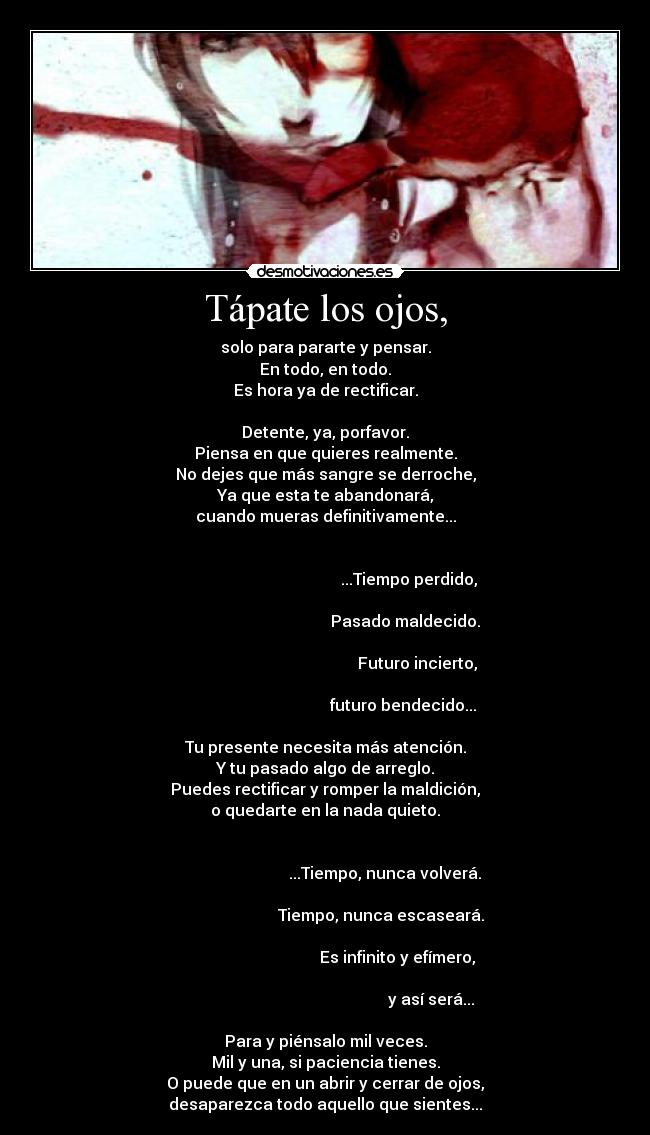 Tápate los ojos, - solo para pararte y pensar.
En todo, en todo.
Es hora ya de rectificar.

Detente, ya, porfavor.
Piensa en que quieres realmente.
No dejes que más sangre se derroche,
Ya que esta te abandonará,
cuando mueras definitivamente...

                                                                                                                 ...Tiempo perdido,
                                                                                                               Pasado maldecido.
                                                                                                                     Futuro incierto,
                                                                                                              futuro bendecido...

Tu presente necesita más atención.
Y tu pasado algo de arreglo.
Puedes rectificar y romper la maldición,
o quedarte en la nada quieto.

                                                                                                     ...Tiempo, nunca volverá.
                                                                                                   Tiempo, nunca escaseará.
                                                                                                           Es infinito y efímero,
                                                                                                                            y así será...

Para y piénsalo mil veces.
Mil y una, si paciencia tienes.
O puede que en un abrir y cerrar de ojos,
desaparezca todo aquello que sientes...